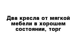 Два кресла от мягкой мебели в хорошем состоянии, торг